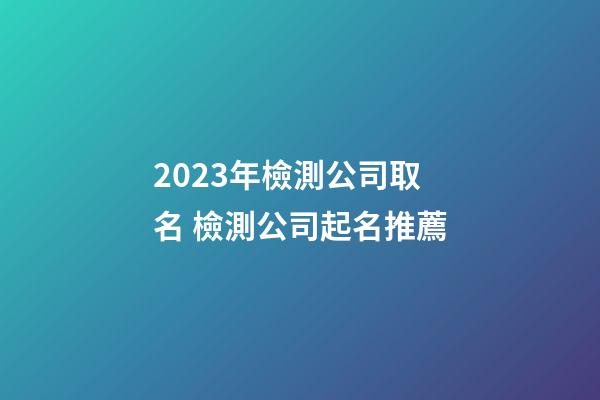 2023年檢測公司取名 檢測公司起名推薦-第1張-公司起名-玄機派